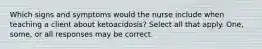 Which signs and symptoms would the nurse include when teaching a client about ketoacidosis? Select all that apply. One, some, or all responses may be correct.