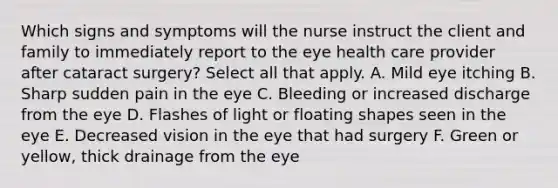 Which signs and symptoms will the nurse instruct the client and family to immediately report to the eye health care provider after cataract surgery? Select all that apply. A. Mild eye itching B. Sharp sudden pain in the eye C. Bleeding or increased discharge from the eye D. Flashes of light or floating shapes seen in the eye E. Decreased vision in the eye that had surgery F. Green or yellow, thick drainage from the eye