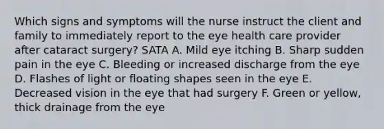 Which signs and symptoms will the nurse instruct the client and family to immediately report to the eye health care provider after cataract surgery? SATA A. Mild eye itching B. Sharp sudden pain in the eye C. Bleeding or increased discharge from the eye D. Flashes of light or floating shapes seen in the eye E. Decreased vision in the eye that had surgery F. Green or yellow, thick drainage from the eye