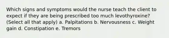 Which signs and symptoms would the nurse teach the client to expect if they are being prescribed too much levothyroxine? (Select all that apply) a. Palpitations b. Nervousness c. Weight gain d. Constipation e. Tremors