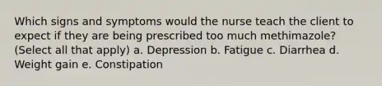 Which signs and symptoms would the nurse teach the client to expect if they are being prescribed too much methimazole? (Select all that apply) a. Depression b. Fatigue c. Diarrhea d. Weight gain e. Constipation