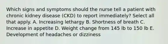 Which signs and symptoms should the nurse tell a patient with chronic kidney disease (CKD) to report immediately? Select all that apply. A. Increasing lethargy B. Shortness of breath C. Increase in appetite D. Weight change from 145 lb to 150 lb E. Development of headaches or dizziness