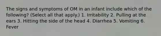 The signs and symptoms of OM in an infant include which of the following? (Select all that apply.) 1. Irritability 2. Pulling at the ears 3. Hitting the side of the head 4. Diarrhea 5. Vomiting 6. Fever