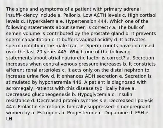 The signs and symptoms of a patient with primary adrenal insuffi- ciency include a. Pallor b. Low ACTH levels c. High cortisol levels d. Hyperkalemia e. Hypertension 444. Which one of the following statements about semen is correct? a. The bulk of semen volume is contributed by the prostate gland b. It prevents sperm capacitation c. It buffers vaginal acidity d. It activates sperm motility in the male tract e. Sperm counts have increased over the last 20 years 445. Which one of the following statements about atrial natriuretic factor is correct? a. Secretion increases when central venous pressure increases b. It constricts afferent renal arterioles c. It acts only on the distal nephron to increase urine flow d. It enhances ADH secretion e. Secretion is stimulated by hyponatremia 446. A patient is diagnosed with acromegaly. Patients with this disease typ- ically have a. Decreased gluconeogenesis b. Hypoglycemia c. Insulin resistance d. Decreased protein synthesis e. Decreased lipolysis 447. Prolactin secretion is tonically suppressed in nonpregnant women by a. Estrogens b. Progesterone c. Dopamine d. FSH e. LH