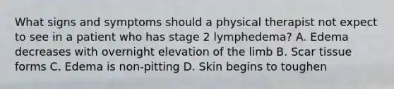 What signs and symptoms should a physical therapist not expect to see in a patient who has stage 2 lymphedema? A. Edema decreases with overnight elevation of the limb B. Scar tissue forms C. Edema is non-pitting D. Skin begins to toughen