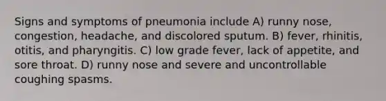 Signs and symptoms of pneumonia include A) runny nose, congestion, headache, and discolored sputum. B) fever, rhinitis, otitis, and pharyngitis. C) low grade fever, lack of appetite, and sore throat. D) runny nose and severe and uncontrollable coughing spasms.