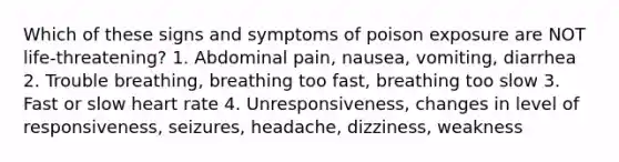 Which of these signs and symptoms of poison exposure are NOT life-threatening? 1. Abdominal pain, nausea, vomiting, diarrhea 2. Trouble breathing, breathing too fast, breathing too slow 3. Fast or slow heart rate 4. Unresponsiveness, changes in level of responsiveness, seizures, headache, dizziness, weakness