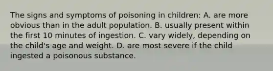 The signs and symptoms of poisoning in children: A. are more obvious than in the adult population. B. usually present within the first 10 minutes of ingestion. C. vary widely, depending on the child's age and weight. D. are most severe if the child ingested a poisonous substance.