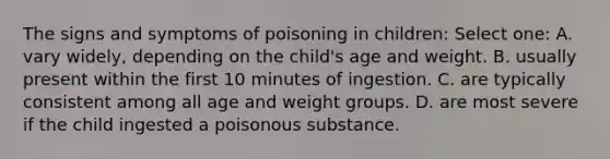 The signs and symptoms of poisoning in children: Select one: A. vary widely, depending on the child's age and weight. B. usually present within the first 10 minutes of ingestion. C. are typically consistent among all age and weight groups. D. are most severe if the child ingested a poisonous substance.