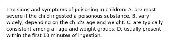 The signs and symptoms of poisoning in children: A. are most severe if the child ingested a poisonous substance. B. vary widely, depending on the child's age and weight. C. are typically consistent among all age and weight groups. D. usually present within the first 10 minutes of ingestion.