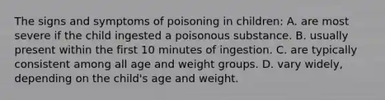 The signs and symptoms of poisoning in children: A. are most severe if the child ingested a poisonous substance. B. usually present within the first 10 minutes of ingestion. C. are typically consistent among all age and weight groups. D. vary widely, depending on the child's age and weight.