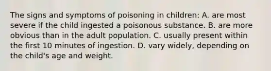 The signs and symptoms of poisoning in children: A. are most severe if the child ingested a poisonous substance. B. are more obvious than in the adult population. C. usually present within the first 10 minutes of ingestion. D. vary widely, depending on the child's age and weight.