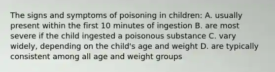 The signs and symptoms of poisoning in children: A. usually present within the first 10 minutes of ingestion B. are most severe if the child ingested a poisonous substance C. vary widely, depending on the child's age and weight D. are typically consistent among all age and weight groups