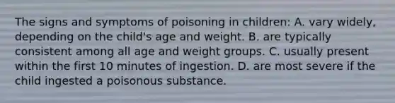 The signs and symptoms of poisoning in children: A. vary widely, depending on the child's age and weight. B. are typically consistent among all age and weight groups. C. usually present within the first 10 minutes of ingestion. D. are most severe if the child ingested a poisonous substance.