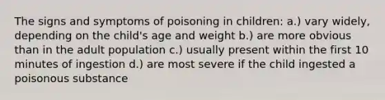 The signs and symptoms of poisoning in children: a.) vary widely, depending on the child's age and weight b.) are more obvious than in the adult population c.) usually present within the first 10 minutes of ingestion d.) are most severe if the child ingested a poisonous substance