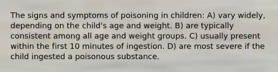 The signs and symptoms of poisoning in children: A) vary widely, depending on the child's age and weight. B) are typically consistent among all age and weight groups. C) usually present within the first 10 minutes of ingestion. D) are most severe if the child ingested a poisonous substance.