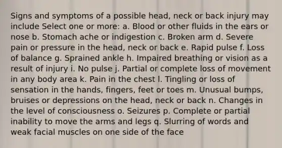 Signs and symptoms of a possible head, neck or back injury may include Select one or more: a. Blood or other fluids in the ears or nose b. Stomach ache or indigestion c. Broken arm d. Severe pain or pressure in the head, neck or back e. Rapid pulse f. Loss of balance g. Sprained ankle h. Impaired breathing or vision as a result of injury i. No pulse j. Partial or complete loss of movement in any body area k. Pain in the chest l. Tingling or loss of sensation in the hands, fingers, feet or toes m. Unusual bumps, bruises or depressions on the head, neck or back n. Changes in the level of consciousness o. Seizures p. Complete or partial inability to move the arms and legs q. Slurring of words and weak facial muscles on one side of the face