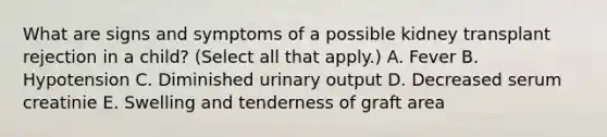 What are signs and symptoms of a possible kidney transplant rejection in a child? (Select all that apply.) A. Fever B. Hypotension C. Diminished urinary output D. Decreased serum creatinie E. Swelling and tenderness of graft area