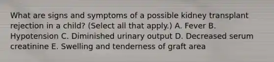 What are signs and symptoms of a possible kidney transplant rejection in a child? (Select all that apply.) A. Fever B. Hypotension C. Diminished urinary output D. Decreased serum creatinine E. Swelling and tenderness of graft area