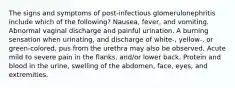 The signs and symptoms of post-infectious glomerulonephritis include which of the following? Nausea, fever, and vomiting. Abnormal vaginal discharge and painful urination. A burning sensation when urinating, and discharge of white-, yellow-, or green-colored, pus from the urethra may also be observed. Acute mild to severe pain in the flanks, and/or lower back. Protein and blood in the urine, swelling of the abdomen, face, eyes, and extremities.