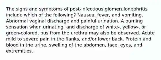 The signs and symptoms of post-infectious glomerulonephritis include which of the following? Nausea, fever, and vomiting. Abnormal vaginal discharge and painful urination. A burning sensation when urinating, and discharge of white-, yellow-, or green-colored, pus from the urethra may also be observed. Acute mild to severe pain in the flanks, and/or lower back. Protein and blood in the urine, swelling of the abdomen, face, eyes, and extremities.