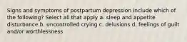 Signs and symptoms of postpartum depression include which of the following? Select all that apply a. sleep and appetite disturbance b. uncontrolled crying c. delusions d. feelings of guilt and/or worthlessness