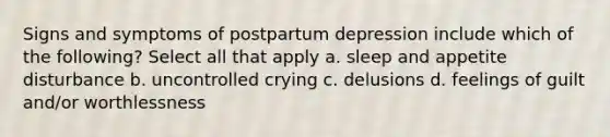 Signs and symptoms of postpartum depression include which of the following? Select all that apply a. sleep and appetite disturbance b. uncontrolled crying c. delusions d. feelings of guilt and/or worthlessness