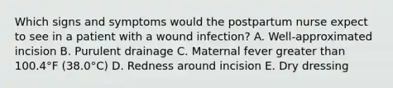 Which signs and symptoms would the postpartum nurse expect to see in a patient with a wound infection? A. Well-approximated incision B. Purulent drainage C. Maternal fever greater than 100.4°F (38.0°C) D. Redness around incision E. Dry dressing