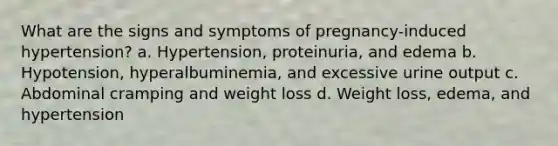 What are the signs and symptoms of pregnancy-induced hypertension? a. Hypertension, proteinuria, and edema b. Hypotension, hyperalbuminemia, and excessive urine output c. Abdominal cramping and weight loss d. Weight loss, edema, and hypertension