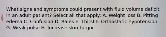 What signs and symptoms could present with fluid volume deficit in an adult patient? Select all that apply: A. Weight loss B. Pitting edema C. Confusion D. Rales E. Thirst F. Orthostatic hypotension G. Weak pulse H. Increase skin turgor