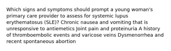 Which signs and symptoms should prompt a young woman's primary care provider to assess for systemic lupus erythematosus (SLE)? Chronic nausea and vomiting that is unresponsive to antiemetics Joint pain and proteinuria A history of thromboembolic events and varicose veins Dysmenorrhea and recent spontaneous abortion