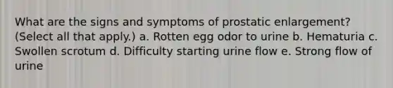 What are the signs and symptoms of prostatic enlargement? (Select all that apply.) a. Rotten egg odor to urine b. Hematuria c. Swollen scrotum d. Difficulty starting urine flow e. Strong flow of urine