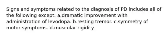 Signs and symptoms related to the diagnosis of PD includes all of the following except: a.dramatic improvement with administration of levodopa. b.resting tremor. c.symmetry of motor symptoms. d.muscular rigidity.