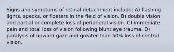 Signs and symptoms of retinal detachment include: A) flashing lights, specks, or floaters in the field of vision. B) double vision and partial or complete loss of peripheral vision. C) immediate pain and total loss of vision following blunt eye trauma. D) paralysis of upward gaze and <a href='https://www.questionai.com/knowledge/ktgHnBD4o3-greater-than' class='anchor-knowledge'>greater than</a> 50% loss of central vision.