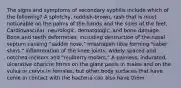 The signs and symptoms of secondary syphilis include which of the following? A splotchy, reddish-brown, rash that is most noticeable on the palms of the hands and the soles of the feet. Cardiovascular, neurologic, dematologic, and bone damage. Bone and teeth deformities, including destruction of the nasal septum causing "saddle nose," misshapen tibia forming "saber shins," inflammation of the knee joints, widely spaced and notched incisors and "mulberry molars." A painless, indurated, ulcerative chancre forms on the glans penis in males and on the vulva or cervix in females, but other body surfaces that have come in contact with the bacteria can also have them.