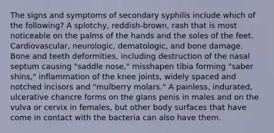 The signs and symptoms of secondary syphilis include which of the following? A splotchy, reddish-brown, rash that is most noticeable on the palms of the hands and the soles of the feet. Cardiovascular, neurologic, dematologic, and bone damage. Bone and teeth deformities, including destruction of the nasal septum causing "saddle nose," misshapen tibia forming "saber shins," inflammation of the knee joints, widely spaced and notched incisors and "mulberry molars." A painless, indurated, ulcerative chancre forms on the glans penis in males and on the vulva or cervix in females, but other body surfaces that have come in contact with the bacteria can also have them.