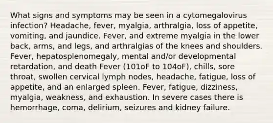 What signs and symptoms may be seen in a cytomegalovirus infection? Headache, fever, myalgia, arthralgia, loss of appetite, vomiting, and jaundice. Fever, and extreme myalgia in the lower back, arms, and legs, and arthralgias of the knees and shoulders. Fever, hepatosplenomegaly, mental and/or developmental retardation, and death Fever (101oF to 104oF), chills, sore throat, swollen cervical lymph nodes, headache, fatigue, loss of appetite, and an enlarged spleen. Fever, fatigue, dizziness, myalgia, weakness, and exhaustion. In severe cases there is hemorrhage, coma, delirium, seizures and kidney failure.