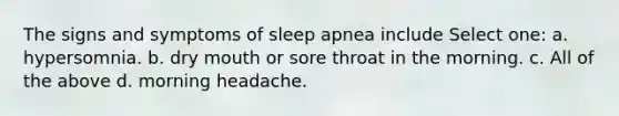 The signs and symptoms of sleep apnea include Select one: a. hypersomnia. b. dry mouth or sore throat in the morning. c. All of the above d. morning headache.