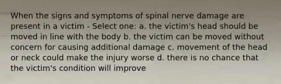 When the signs and symptoms of spinal nerve damage are present in a victim - Select one: a. the victim's head should be moved in line with the body b. the victim can be moved without concern for causing additional damage c. movement of the head or neck could make the injury worse d. there is no chance that the victim's condition will improve