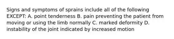 Signs and symptoms of sprains include all of the following EXCEPT: A. point tenderness B. pain preventing the patient from moving or using the limb normally C. marked deformity D. instability of the joint indicated by increased motion