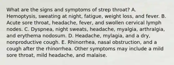 What are the signs and symptoms of strep throat? A. Hemoptysis, sweating at night, fatigue, weight loss, and fever. B. Acute sore throat, headache, fever, and swollen cervical lymph nodes. C. Dyspnea, night sweats, headache, myalgia, arthralgia, and erythema nodosum. D. Headache, mylagia, and a dry, nonproductive cough. E. Rhinorrhea, nasal obstruction, and a cough after the rhinorrhea. Other symptoms may include a mild sore throat, mild headache, and malaise.