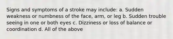 Signs and symptoms of a stroke may include: a. Sudden weakness or numbness of the face, arm, or leg b. Sudden trouble seeing in one or both eyes c. Dizziness or loss of balance or coordination d. All of the above