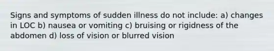 Signs and symptoms of sudden illness do not include: a) changes in LOC b) nausea or vomiting c) bruising or rigidness of the abdomen d) loss of vision or blurred vision