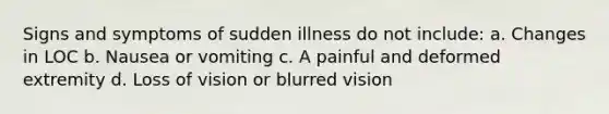 Signs and symptoms of sudden illness do not include: a. Changes in LOC b. Nausea or vomiting c. A painful and deformed extremity d. Loss of vision or blurred vision