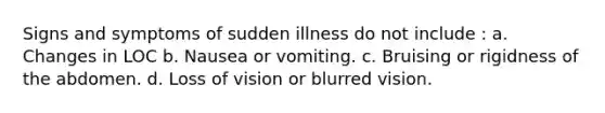 Signs and symptoms of sudden illness do not include : a. Changes in LOC b. Nausea or vomiting. c. Bruising or rigidness of the abdomen. d. Loss of vision or blurred vision.