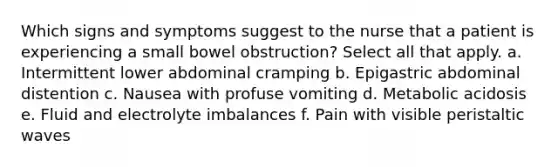 Which signs and symptoms suggest to the nurse that a patient is experiencing a small bowel obstruction? Select all that apply. a. Intermittent lower abdominal cramping b. Epigastric abdominal distention c. Nausea with profuse vomiting d. Metabolic acidosis e. Fluid and electrolyte imbalances f. Pain with visible peristaltic waves