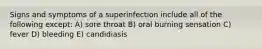 Signs and symptoms of a superinfection include all of the following except: A) sore throat B) oral burning sensation C) fever D) bleeding E) candidiasis