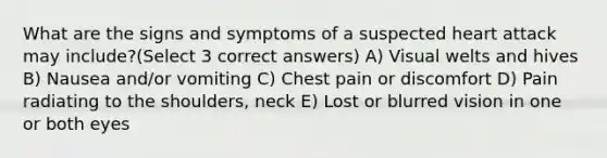 What are the signs and symptoms of a suspected heart attack may include?(Select 3 correct answers) A) Visual welts and hives B) Nausea and/or vomiting C) Chest pain or discomfort D) Pain radiating to the shoulders, neck E) Lost or blurred vision in one or both eyes