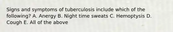 Signs and symptoms of tuberculosis include which of the following? A. Anergy B. Night time sweats C. Hemoptysis D. Cough E. All of the above