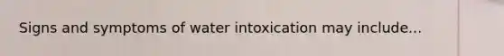 Signs and symptoms of water intoxication may include...